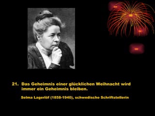 21.  Das Geheimnis einer glücklichen Weihnacht wird immer ein Geheimnis bleiben.   Selma Lagerlöf (1858-1940), schwedische Schriftstellerin 