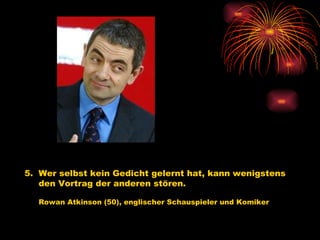 5.  Wer selbst kein Gedicht gelernt hat, kann wenigstens  den Vortrag der anderen stören.   Rowan Atkinson (50), englischer Schauspieler und Komiker   