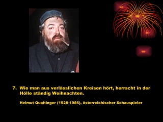 7.  Wie man aus verlässlichen Kreisen hört, herrscht in der  Hölle ständig Weihnachten.   Helmut Qualtinger (1928-1986), österreichischer Schauspieler   