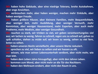 Wir haben hohe Gebäude, aber eine niedrige Toleranz, breite Autobahnen,
aber enge Ansichten.
Wir verbrauchen mehr, aber haben weniger, machen mehr Einkäufe, aber
haben weniger Freude.
Wir haben größere Häuser, aber kleinere Familien, mehr Bequemlichkeit,
aber weniger Zeit, mehr Ausbildung, aber weniger Vernunft, mehr
Kenntnisse, aber weniger Hausverstand, mehr Experten, aber auch mehr
Probleme, mehr Medizin, aber weniger Gesundheit.
Wir rauchen zu stark, wir trinken zu viel, wir geben verantwortungslos viel
aus; wir lachen zu wenig, fahren zu schnell, regen uns zu schnell auf, gehen zu
spät schlafen, stehen zu müde auf; wir lesen zu wenig, sehen zu viel fern,
beten zu selten.
Wir haben unseren Besitz vervielfacht, aber unsere Werte reduziert.
Wir sprechen zu viel, wir lieben zu selten und wir hassen zu oft.
Wir wissen, wie man seinen Lebensunterhalt verdient, aber nicht mehr, wie
man lebt.
Wir haben dem Leben Jahre hinzugefügt, aber nicht den Jahren Leben.
Wir kommen zum Mond, aber nicht mehr an die Tür des Nachbarn.
Wir haben den Weltraum erobert, aber nicht den Raum in uns.

 