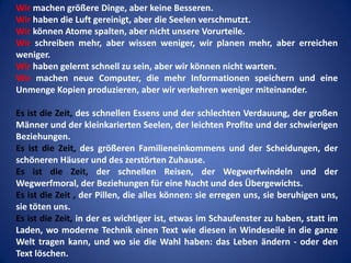 Wir machen größere Dinge, aber keine Besseren.
Wir haben die Luft gereinigt, aber die Seelen verschmutzt.
Wir können Atome spalten, aber nicht unsere Vorurteile.
Wir schreiben mehr, aber wissen weniger, wir planen mehr, aber erreichen
weniger.
Wir haben gelernt schnell zu sein, aber wir können nicht warten.
Wir machen neue Computer, die mehr Informationen speichern und eine
Unmenge Kopien produzieren, aber wir verkehren weniger miteinander.
Es ist die Zeit, des schnellen Essens und der schlechten Verdauung, der großen
Männer und der kleinkarierten Seelen, der leichten Profite und der schwierigen
Beziehungen.
Es ist die Zeit, des größeren Familieneinkommens und der Scheidungen, der
schöneren Häuser und des zerstörten Zuhause.
Es ist die Zeit, der schnellen Reisen, der Wegwerfwindeln und der
Wegwerfmoral, der Beziehungen für eine Nacht und des Übergewichts.
Es ist die Zeit , der Pillen, die alles können: sie erregen uns, sie beruhigen uns,
sie töten uns.
Es ist die Zeit, in der es wichtiger ist, etwas im Schaufenster zu haben, statt im
Laden, wo moderne Technik einen Text wie diesen in Windeseile in die ganze
Welt tragen kann, und wo sie die Wahl haben: das Leben ändern - oder den
Text löschen.

 