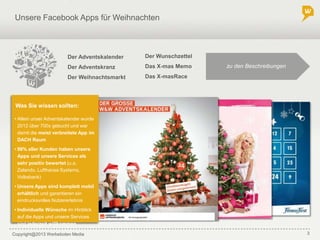 Copyright@2013 Werbeboten Media 3
Unsere Facebook Apps für Weihnachten
Was Sie wissen sollten:
• Allein unser Adventskalender wurde
2012 über 700x gebucht und war
damit die meist verbreitete App im
DACH Raum
• 98% aller Kunden haben unsere
Apps und unsere Services als
sehr positiv bewertet (u.a.
Zalando, Lufthansa Systems,
Volksbank)
• Unsere Apps sind komplett mobil
erhältlich und garantieren ein
eindrucksvolles Nutzererlebnis
• Individuelle Wünsche im Hinblick
auf die Apps und unsere Services
sind jederzeit willkommen
Der Adventskalender
Der Adventskranz
Der Weihnachtsmarkt
Der Wunschzettel
Das X-mas Memo
Das X-masRace
zu den Beschreibungen
 