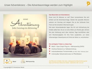 Copyright@2013 Werbeboten Media 5
Unser Adventskranz – Die Adventssonntage werden zum Highlight
Die wichtigsten Fakten zu dieser App
Mobil + Open Graph Plug-ins + Mehrsprachig (D/EN)
Intuitives Backend zur Selbsteinrichtung
Individualisierbare Türcheninhalte (z.B. Bild, Video, Verlosung, Quiz)
Individuelles Teilnahmeformular mit Pflichtfeldern
MehrsprachigMobil Auf Wunsch erhalten Sie eine umfangreiche Beschreibung der
App und können diese live testen. Sprechen Sie uns an!
Das Besondere am Adventskranz
Ihnen sind 24 Aktionen zu viel? Dann konzentrieren Sie sich
einfach auf die Adventssonntage. Starten Sie spezielle Aktionen
exklusiv am Sonntag und steigern Sie so die Vorfreude Ihrer
Fans auf die einzelnen Überraschungen.
Wie beim Adventskalender legen Sie Art und Aufmachung der
Inhalte selbst fest. Da es nur eine Aktion pro Woche gibt, können
Sie eine Verlosung auch über mehrere Tage durchführen oder
sich Wochenaufgaben für Ihre Fans ausdenken, um einen
höherwertigen Gesamtpreis am Ende der Aktion zu verschenken.
 