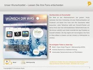 Copyright@2013 Werbeboten Media 7
Unser Wunschzettel – Lassen Sie Ihre Fans entscheiden
Die wichtigsten Fakten zu dieser App
Das Besondere am Wunschzettel
Der Brief an den Weihnachtsmann war gestern. Heute
verbinden Sie Ihren Onlineshop mit einer Weihnachtsaktion auf
Facebook und lassen Ihre Fans sich Ihre Geschenke selbst
aussuchen. Jeder Teilnehmer wählt sein Wunsch-Produkt und
teilt es Ihnen über das individualisierbare Teilnahmeformular mit.
Sie können natürlich auch direkt innerhalb der App Produkte zur
Auswahl anbieten. Die App eignet sich hervorragend, Ihre Fans
im Shop stöbern zu lassen und den Umsatz zu Weihnachten zu
erhöhen.
Mobil + Open Graph Plug-ins + Mehrsprachig (D/EN)
Intuitives Backend zur Selbsteinrichtung
Individuelles Teilnahmeformular mit Pflichtfeldern
MehrsprachigMobil Auf Wunsch erhalten Sie eine umfangreiche Beschreibung der
App und können diese live testen. Sprechen Sie uns an!
 