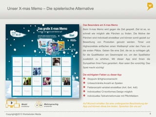 Copyright@2013 Werbeboten Media 8
Unser X-mas Memo – Die spielerische Alternative
Die wichtigsten Fakten zu dieser App
Das Besondere am X-mas Memo
Beim X-mas Memo wird gegen die Zeit gespielt. Ziel ist es, so
schnell wie möglich alle Pärchen zu finden. Die Motive der
Pärchen sind individuell einstellbar und können somit gezielt zur
Bewerbung von Produkten genutzt werden. Timer und
Highscoreliste entfachen einen Wettkampf unter den Fans um
die ersten Plätze. Geben Sie eine Zeit, die es zu schlagen gilt,
für die Qualifikation am Gewinnspiel vor, um den Spaßfaktor
zusätzlich zu erhöhen. Mit dieser App sind Ihnen die
Sympathien Ihrer Fans garantiert. Aber seien Sie vorsichtig: Das
Spiel macht süchtig!
Stoppuhr &Highscoreansicht
Unbeschränkte Anzahl an Spielen
Felderanzahl variabel einstellbar (4x4, 6x4, 4x6)
Individuelles/ CI-konformes Design möglich
Individuelles Teilnahmeformular mit Pflichtfeldern
Mehrsprachig
erweiterbar
Mobil
erweiterbar
Auf Wunsch erhalten Sie eine umfangreiche Beschreibung der
App und können diese live testen. Sprechen Sie uns an!
 