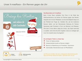 Copyright@2013 Werbeboten Media 9
Unser X-masRace– Ein Rennen gegen die Uhr
Die wichtigsten Fakten zu dieser App
Auf Wunsch erhalten Sie eine umfangreiche Beschreibung der
App und können diese live testen. Sprechen Sie uns an!
Das Besondere am X-masRace
Beim X-mas Race schlüpfen Ihre Fans in die Rolle des
Weihnachtsmanns und fahren ein Rennen gegen das Rentier.
Gespielt wird mit den Pfeiltasten und die Schnelligkeit hängt von
der Flinkheit der Finger ab. Verteilen Sie, wie bei modernen
Rennen üblich, auf der Rennstrecke Werbung für Partner,
Sponsoren oder Produkte in Form von Bannern und Plakaten.
Wie beim X-mas Memo steigt der Anreiz, das Spiel mehrmals
zu spielen, wenn Sie eine Zeit vorgeben, die es zu schlagen gilt.
Auch hier besteht akute Suchtgefahr!
Timer mit Highscoreliste
Unbeschränkte Anzahl an Rennen möglich
Banner zur Bewerbung von Produkten / Sponsoren
Individuelles Teilnahmeformular mit Pflichtfeldern
Mehrsprachig
erweiterbar
Mobil
erweiterbar
 