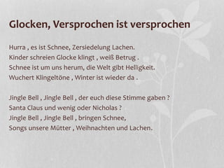 Glocken, Versprochen ist versprochen
Hurra , es ist Schnee, Zersiedelung Lachen.
Kinder schreien Glocke klingt , weiß Betrug .
Schnee ist um uns herum, die Welt gibt Helligkeit.
Wuchert Klingeltöne , Winter ist wieder da .
Jingle Bell , Jingle Bell , der euch diese Stimme gaben ?
Santa Claus und wenig oder Nicholas ?
Jingle Bell , Jingle Bell , bringen Schnee,
Songs unsere Mütter , Weihnachten und Lachen.
 