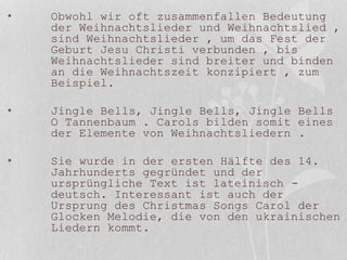• Obwohl wir oft zusammenfallen Bedeutung
der Weihnachtslieder und Weihnachtslied ,
sind Weihnachtslieder , um das Fest der
Geburt Jesu Christi verbunden , bis
Weihnachtslieder sind breiter und binden
an die Weihnachtszeit konzipiert , zum
Beispiel.
• Jingle Bells, Jingle Bells, Jingle Bells
O Tannenbaum . Carols bilden somit eines
der Elemente von Weihnachtsliedern .
• Sie wurde in der ersten Hälfte des 14.
Jahrhunderts gegründet und der
ursprüngliche Text ist lateinisch -
deutsch. Interessant ist auch der
Ursprung des Christmas Songs Carol der
Glocken Melodie, die von den ukrainischen
Liedern kommt.
 