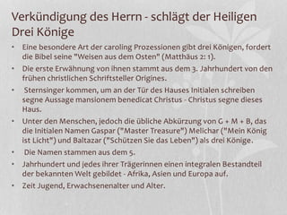 Verkündigung des Herrn - schlägt der Heiligen
Drei Könige
• Eine besondere Art der caroling Prozessionen gibt drei Königen, fordert
die Bibel seine "Weisen aus dem Osten" (Matthäus 2: 1).
• Die erste Erwähnung von ihnen stammt aus dem 3. Jahrhundert von den
frühen christlichen Schriftsteller Origines.
• Sternsinger kommen, um an der Tür des Hauses Initialen schreiben
segne Aussage mansionem benedicat Christus - Christus segne dieses
Haus.
• Unter den Menschen, jedoch die übliche Abkürzung von G + M + B, das
die Initialen Namen Gaspar ("Master Treasure") Melichar ("Mein König
ist Licht") und Baltazar ("Schützen Sie das Leben") als drei Könige.
• Die Namen stammen aus dem 5.
• Jahrhundert und jedes ihrer Trägerinnen einen integralen Bestandteil
der bekannten Welt gebildet - Afrika, Asien und Europa auf.
• Zeit Jugend, Erwachsenenalter und Alter.
 