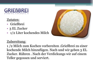 Zutaten:
• Grießbrei
• 3 EL Zucker
• 1/2 Liter kochendes Milch
Zubereitung:
1 /2 Milch zum Kochen vorbereiten .Grießbrei zu einer
kochende Milch hinzufügen. Nach und wir geben 3 EL
Zucker. Rühren . Nach der Verdickungs wir auf einem
Teller gegossen und serviert.
 