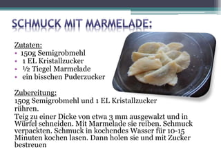 Zutaten:
• 150g Semigrobmehl
• 1 EL Kristallzucker
• ½ Tiegel Marmelade
• ein bisschen Puderzucker
Zubereitung:
150g Semigrobmehl und 1 EL Kristallzucker
rühren.
Teig zu einer Dicke von etwa 3 mm ausgewalzt und in
Würfel schneiden. Mit Marmelade sie reiben. Schmuck
verpackten. Schmuck in kochendes Wasser für 10-15
Minuten kochen lasen. Dann holen sie und mit Zucker
bestreuen
 