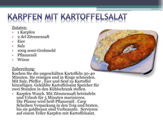 Zutaten:
• 1 Karpfen
• 2 dcl Zitronensaft
• Eier
• Salz
• 100g semi-Grobmehl
• Pflanzenöl
• Würze
Zubereitung:
Kochen Sie die ungeschälten Kartoffeln 30-40
Minuten. Sie reinigen und in Ringe schneiden.
Mit Salz, Pfeffer , Eier und Senf zu Kartoffel
hinzufügen. Gekühlte Kartoffelsalat Speicher für
zwei Stunden in den Kühlschrank stellen.
• Karpfen Wasch. Mit Zitronensaft beträufeln
und Urlaub für 5 Minuten marinieren.
Die Pfanne wird heiß Pflanzenöl . Carp
Scheiben Verpackung in den Teig und braten,
bis sie goldbraun sind Verbrannte. Servieren
auf einem Teller Karpfen mit Kartoffelsalat.
 