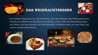DAS WEIHNACHTSESSEN
• Am heiligen Tag fasten wir, das heisst wir essen kein Fleisch. Das Weihnachtsmenu
besteht aus Oblaten mit Knoblauch und Honig, weiter essen wir Sauerkrautsuppe
mit Pilzen und dann Karpfen mit Kartoffelsalat. Nachdem essen wir noch Obst und
unsere traditionelle Kuchen.
 