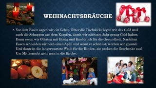 WEIHNACHTSBRÄUCHE
• Vor dem Essen sagen wir ein Gebet. Unter die Tischdecke legen wir das Geld und
auch die Schuppen aus dem Karpfen, damit wir nächstes Jahr genug Geld haben.
Dann essen wir Oblaten mit Honig und Knoblauch für die Gesundheit. Nachdem
Essen schneiden wir noch einen Apfel und wenn er schön ist, werden wir gesund.
Und dann ist die langerwartete Weile für die Kinder...sie packen die Geschenke aus!
Um Mitternacht geht man in die Kirche.
 