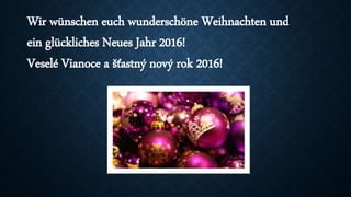 Wir wünschen euch wunderschöne Weihnachten und
ein glückliches Neues Jahr 2016!
Veselé Vianoce a šťastný nový rok 2016!
 