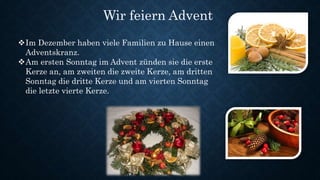 Wir feiern Advent
Im Dezember haben viele Familien zu Hause einen
Adventskranz.
Am ersten Sonntag im Advent zünden sie die erste
Kerze an, am zweiten die zweite Kerze, am dritten
Sonntag die dritte Kerze und am vierten Sonntag
die letzte vierte Kerze.
 