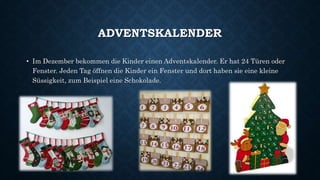 ADVENTSKALENDER
• Im Dezember bekommen die Kinder einen Adventskalender. Er hat 24 Türen oder
Fenster. Jeden Tag öffnen die Kinder ein Fenster und dort haben sie eine kleine
Süssigkeit, zum Beispiel eine Schokolade.
 