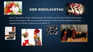 DER NIKOLAUSTAG
• Am 6. Dezember ist der Nikolaustag. Die Kinder putzen ihre Stiefel und warten
was sie bekommen. Die brave Kinder bekommen Obst und Süssigkeiten und die
ungehorsame Kinder bekommen die Kohle 
 