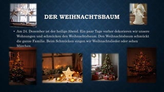 DER WEIHNACHTSBAUM
• Am 24. Dezember ist der heilige Abend. Ein paar Tage vorher dekorieren wir unsere
Wohnungen und schmücken den Weihnachtsbaum. Den Weihnachtsbaum schmückt
die ganze Familie. Beim Schmücken singen wir Weihnachtslieder oder sehen
Märchen.
 