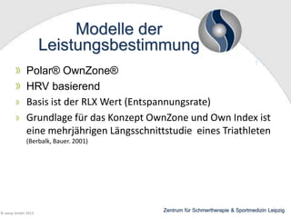 Modelle der
Leistungsbestimmung
Polar® OwnZone®
HRV basierend
Basis ist der RLX Wert (Entspannungsrate)
Grundlage für das Konzept OwnZone und Own Index ist
eine mehrjährigen Längsschnittstudie eines Triathleten
(Berbalk, Bauer. 2001)

© wesp GmbH 2013

Zentrum für Schmertherapie & Sportmedizin Leipzig

 