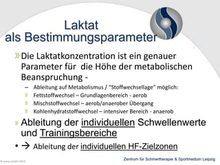 Laktat
als Bestimmungsparameter
Die Laktatkonzentration ist ein genauer
Parameter für die Höhe der metabolischen
Beanspruchung – Ableitung auf Metabolismus / “Stoffwechsellage“ möglich:
Fettstoffwechsel – Grundlagenbereich - aerob
Mischstoffwechsel – aerob/anaerober Übergang
Kohlenhydratstoffwechsel – intensiver Bereich - anaerob

Ableitung der individuellen Schwellenwerte
und Trainingsbereiche
•  Ableitung der individuellen HF-Zielzonen
© wesp GmbH 2013

Zentrum für Schmertherapie & Sportmedizin Leipzig

 