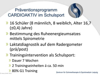 Präventionsprogramm
CARDIOAKTIV im Schulsport

16 Schüler (8 männlich, 8 weiblich, Alter 16,7
(±0,4) Jahre)
Bestimmung des Ruheenergieumsatzes
mittels Spirometrie
Laktatdiagnostik auf dem Radergometer
(prä/post)
Trainingsintervention als Schulsport:

© wesp GmbH 2013

Dauer 7 Wochen
2 Trainingseinheiten á ca. 50 min
80% G1 Training
Zentrum für Schmertherapie & Sportmedizin Leipzig

 