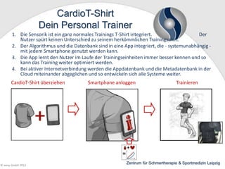 CardioT-Shirt
Dein Personal Trainer
1. Die Sensorik ist ein ganz normales Trainings T-Shirt integriert.
Der
Nutzer spürt keinen Unterschied zu seinem herkömmlichen Trainingsshirt.
2. Der Algorithmus und die Datenbank sind in eine App integriert, die - systemunabhängig mit jedem Smartphone genutzt werden kann.
3. Die App lernt den Nutzer im Laufe der Trainingseinheiten immer besser kennen und so
kann das Training weiter optimiert werden.
4. Bei aktiver Internetverbindung werden die Appdatenbank und die Metadatenbank in der
Cloud miteinander abgeglichen und so entwickeln sich alle Systeme weiter.

CardioT-Shirt überziehen

© wesp GmbH 2013

Smartphone anloggen

Trainieren

Zentrum für Schmertherapie & Sportmedizin Leipzig

 