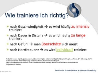 Wie trainiere ich richtig?
nach Geschwindigkeit  es wird häufig zu intensiv
trainiert
nach Dauer & Distanz  es wird häufig zu lange
trainiert
nach Gefühl  man überschätzt sich meist
nach Herzfrequenz  es wird individuell trainiert
Subjektiv versus objektiv gesteuertes Ausdauertraining bei untrainierten Sportanfängern; Pregel, J.1; Riede, D.2; Schwesig, MartinLuther-Universität Halle-Wittenberg, Institut für Medien, Kommunikation & Sport,
Dept. Sportwissenschaft; Martin-Luther-Universität Halle-Wittenberg, Klinik und Poliklinik für Orthopädie und
Physikalische Medizin

© wesp GmbH 2013

Zentrum für Schmertherapie & Sportmedizin Leipzig

 