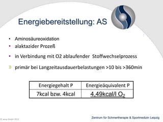 Energiebereitstellung: AS
• Aminosäureoxidation

• alaktazider Prozeß

• in Verbindung mit O2 ablaufender Stoffwechselprozess
primär bei Langzeitausdauerbelastungen >10 bis >360min
Energiegehalt P

7kcal bzw. 4kcal

© wesp GmbH 2013

Energieäquivalent P

4,49kcal/l O2

Zentrum für Schmertherapie & Sportmedizin Leipzig

 