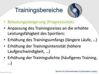 Trainingsbereiche
• Belastungssteigerung (Progressivität)
• Anpassung des Trainingsreizes an die erhöhte
Leistungsfähigkeit des Sportlers:
• Erhöhung des Trainingsumfangs (längere Läufe, …)
• Erhöhung der Trainingsintensität (höhere
Laufgeschwindigkeit, …)
• Erhöhung der Trainingsdichte (häufigeres Training,
…)
© wesp GmbH 2013

Zentrum für Schmertherapie & Sportmedizin Leipzig

 
