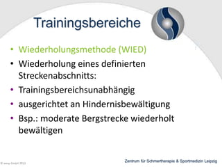 Trainingsbereiche
• Wiederholungsmethode (WIED)
• Wiederholung eines definierten
Streckenabschnitts:
• Trainingsbereichsunabhängig
• ausgerichtet an Hindernisbewältigung
• Bsp.: moderate Bergstrecke wiederholt
bewältigen

© wesp GmbH 2013

Zentrum für Schmertherapie & Sportmedizin Leipzig

 