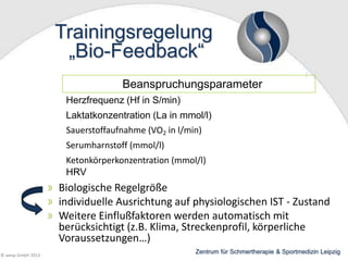 Trainingsregelung
„Bio-Feedback“
Beanspruchungsparameter
Herzfrequenz (Hf in S/min)
Laktatkonzentration (La in mmol/l)

Sauerstoffaufnahme (VO2 in l/min)
Serumharnstoff (mmol/l)

Ketonkörperkonzentration (mmol/l)
HRV

Biologische Regelgröße
individuelle Ausrichtung auf physiologischen IST - Zustand
Weitere Einflußfaktoren werden automatisch mit
berücksichtigt (z.B. Klima, Streckenprofil, körperliche
Voraussetzungen…)
© wesp GmbH 2013

Zentrum für Schmertherapie & Sportmedizin Leipzig

 