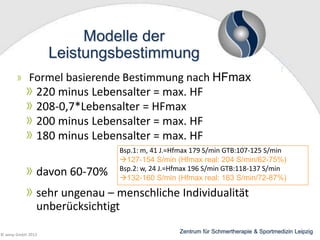Modelle der
Leistungsbestimmung
Formel basierende Bestimmung nach HFmax
220 minus Lebensalter = max. HF
208-0,7*Lebensalter = HFmax
200 minus Lebensalter = max. HF
180 minus Lebensalter = max. HF

davon 60-70%

Bsp.1: m, 41 J.=Hfmax 179 S/min GTB:107-125 S/min
127-154 S/min (Hfmax real: 204 S/min/62-75%)
Bsp.2: w, 24 J.=Hfmax 196 S/min GTB:118-137 S/min
132-160 S/min (Hfmax real: 183 S/min/72-87%)

sehr ungenau – menschliche Individualität
unberücksichtigt
© wesp GmbH 2013

Zentrum für Schmertherapie & Sportmedizin Leipzig

 