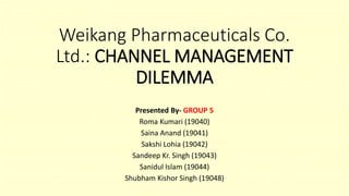 Weikang Pharmaceuticals Co.
Ltd.: CHANNEL MANAGEMENT
DILEMMA
Presented By- GROUP 5
Roma Kumari (19040)
Saina Anand (19041)
Sakshi Lohia (19042)
Sandeep Kr. Singh (19043)
Sanidul Islam (19044)
Shubham Kishor Singh (19048)
 