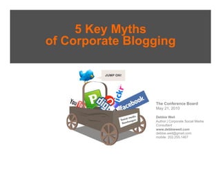 5 Key Myths
of Corporate Blogging



                 The Conference Board
                 May 21, 2010

                 Debbie Weil
                 Author | Corporate Social Media
                 Consultant
                 www.debbieweil.com
                 debbie.weil@gmail.com
                 mobile: 202.255.1467
 