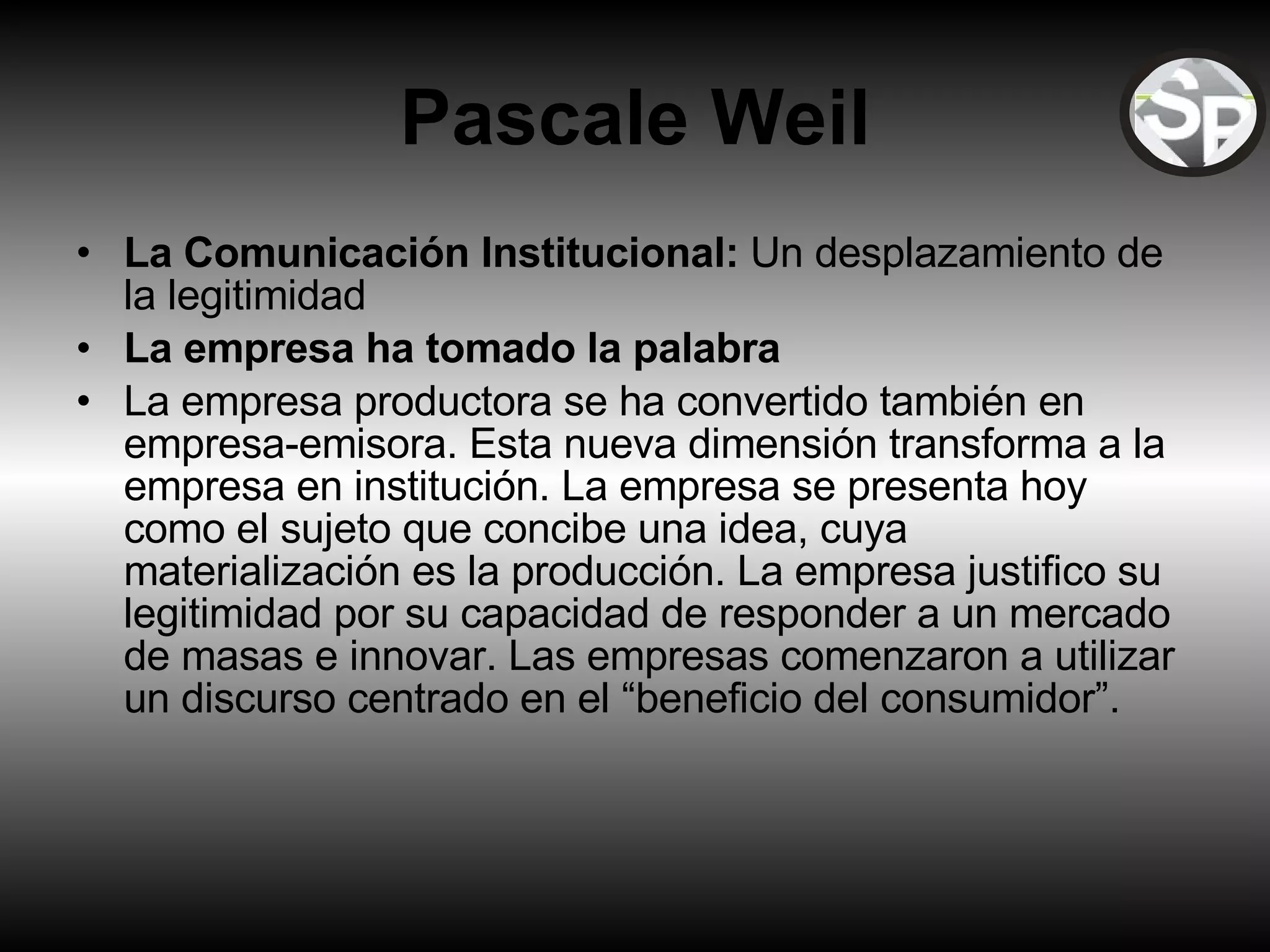 Pascale Weil La Comunicación Institucional:  Un desplazamiento de la legitimidad La empresa ha tomado la palabra La empresa productora se ha convertido también en empresa-emisora. Esta nueva dimensión transforma a la empresa en institución. La empresa se presenta hoy como el sujeto que concibe una idea, cuya materialización es la producción. La empresa justifico su legitimidad por su capacidad de responder a un mercado de masas e innovar. Las empresas comenzaron a utilizar un discurso centrado en el “beneficio del consumidor”.  