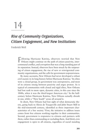 201
14
Rise of Community Organizations,
Citizen Engagement, and New Institutions
Frederick Weil
Following Hurricane Katrina, observers worried that New
Orleans might continue on the path of citizen passivity, inter-
communal conflict, and corruption that was a long-standing part of
its reputation. Instead, observers have been struck by the outpour-
ing of citizen engagement, the rise of new or reinvigorated com-
munity organizations, and the calls for government responsiveness.
By many accounts, New Orleans had never developed a robust
civil society in its long history before Hurricane Katrina.1
Its elites
were a closed group, its government was unresponsive, and most
of its citizens swung between passivity and angry protest. As is
typical of communities with closed and rigid elites, New Orleans
had lost rank to more open, dynamic cities, in this case since the
1840s, when it was the third-largest American city.2
In the half-
century before Hurricane Katrina, New Orleans actually shrank
in size, while a “New South” arose all around it.
In short, New Orleans had lost sight of what democratic the-
ory, going back to Alexis de Tocqueville and John Stuart Mill in
the mid-nineteenth century, identified as three important char-
acteristics of a free society.3
First, the initiative to address issues
comes from free citizens working together in their communities.
Second, government is responsive to citizens and partners with
them, rather than commanding or excluding them. And third, civic
engagement is open to all citizens, regardless of social standing
14-2149-9 ch14.indd 201 5/31/11 5:36 PM
 