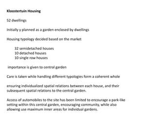 Kloostertuin Housing
52 dwellings
Initially y planned as a garden enclosed by dwellings
Housing typology decided based on the market
32 semidetached houses
10 detached houses
10 single row houses
importance is given to central garden
Care is taken while handling different typologies form a coherent whole
ensuring individualized spatial relations between each house, and their
subsequent spatial relations to the central garden.
Access of automobiles to the site has been limited to encourage a park-like
setting within this central garden, encouraging community, while also
allowing use maximum inner areas for individual gardens.
 