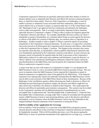 Corporations organized in Delaware are generally authorized under their charters or bylaws to
advance defense costs or indemnify their directors and officers for lawsuits commenced against
them, or which have been settled. However, if the Corporation is in bankruptcy, it may be
unable to advance or indemnify Losses associated with these settlements, either because it
cannot afford to do so or because it cannot, as required under title 11 of the United States Code
(the “Bankruptcy Code”), get approval from key constituents and ultimately the bankruptcy
court to make such payments. Side A coverage is particularly important in these situations,
especially because a Corporation’s chapter 11 filing is often a catalyst for litigation against the
Corporation’s directors and officers. For example, shareholder derivative actions, by which a
shareholder or group of shareholders of a corporate debtor brings an action against the directors
or officers of the debtor for a breach of fiduciary duty, are common when a Corporation is in
bankruptcy. Another example is when a chapter 11 filing is caused by reports of accounting
irregularities in the Corporation’s financial statements. In such cases, it is typical for a securities
class action lawsuit to be filed against the Corporation and its directors and officers, either before
or after the Corporation files its chapter 11 petition. The litigants in the securities class action
suit typically claim that they, as shareholders, relied on publicly filed financial statements that
were fraudulently maintained by the Corporation’s directors and officers. In such a lawsuit, the
insurance carrier will generally be required under the Side A provisions of the Corporation’s
D&O policy (subject to its other terms and conditions and limitations), to pay the director’s or
officer’s defense costs and directly fund litigation settlements without the need to satisfy the
specified Retention in the D&O Policy that must be paid by the Corporation before the D&O
Policy is authorized to respond to Losses.
A major issue that can arise with respect to a Corporation in chapter 11 is an attempt by the
D&O Insurance Carrier to void or rescind the D&O Policy based on grounds of fraud. This can
occur in situations where the D&O Insurance Carrier required the Corporation to attach its
financial statements to its application when it first applied for the D&O Policy. If the financial
statements were subsequently found to be materially misstated then the D&O Insurance Carrier
may be able to seek rescission of the D&O Policy based on these misstatements. Because of the
Bankruptcy Code’s prohibition against a debtor advancing any funds to directors or officers for
defending lawsuits based upon pre-petition conduct, the directors and officers might have no
other choice but to fund their own defense or default in their litigation. This could expose the
directors and officers to potentially great monetary consequences. This scenario may be avoided
by the Corporation’s purchase (for an additional premium) of something known as a non-
rescindable Side A endorsement (the “Non-Rescindable Side A Endorsement”). Under the Non-
Rescindable Side A Endorsement, coverage under Side A cannot be rescinded and will generally
require a D&O Insurance Carrier to start advancing defenses costs to the directors and officers
immediately, even in situations where the D&O Insurance Carrier may have depended on the
alleged fraudulent financial statements of the Corporation in issuing the Policy.
Full Severability of the Application for Coverage
Full severability (“Full Severability”) is a provision in the D&O Policy designed to protect
innocent directors and officers in the event that a Corporation’s financial statements are found to
be fraudulently misstated. With a Full Severability provision, even if the person signing the
D&O Policy is aware of a potential misstatement in the application for coverage (e.g., a material



                                                                                                          2
 
