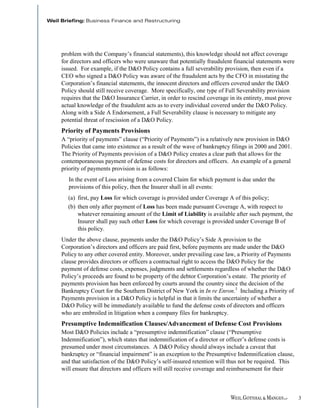 problem with the Company’s financial statements), this knowledge should not affect coverage
for directors and officers who were unaware that potentially fraudulent financial statements were
issued. For example, if the D&O Policy contains a full severability provision, then even if a
CEO who signed a D&O Policy was aware of the fraudulent acts by the CFO in misstating the
Corporation’s financial statements, the innocent directors and officers covered under the D&O
Policy should still receive coverage. More specifically, one type of Full Severability provision
requires that the D&O Insurance Carrier, in order to rescind coverage in its entirety, must prove
actual knowledge of the fraudulent acts as to every individual covered under the D&O Policy.
Along with a Side A Endorsement, a Full Severability clause is necessary to mitigate any
potential threat of rescission of a D&O Policy.
Priority of Payments Provisions
A “priority of payments” clause (“Priority of Payments”) is a relatively new provision in D&O
Policies that came into existence as a result of the wave of bankruptcy filings in 2000 and 2001.
The Priority of Payments provision of a D&O Policy creates a clear path that allows for the
contemporaneous payment of defense costs for directors and officers. An example of a general
priority of payments provision is as follows:
   In the event of Loss arising from a covered Claim for which payment is due under the
   provisions of this policy, then the Insurer shall in all events:
  (a) first, pay Loss for which coverage is provided under Coverage A of this policy;
  (b) then only after payment of Loss has been made pursuant Coverage A, with respect to
      whatever remaining amount of the Limit of Liability is available after such payment, the
      Insurer shall pay such other Loss for which coverage is provided under Coverage B of
      this policy.
Under the above clause, payments under the D&O Policy’s Side A provision to the
Corporation’s directors and officers are paid first, before payments are made under the D&O
Policy to any other covered entity. Moreover, under prevailing case law, a Priority of Payments
clause provides directors or officers a contractual right to access the D&O Policy for the
payment of defense costs, expenses, judgments and settlements regardless of whether the D&O
Policy’s proceeds are found to be property of the debtor Corporation’s estate. The priority of
payments provision has been enforced by courts around the country since the decision of the
Bankruptcy Court for the Southern District of New York in In re Enron.3 Including a Priority of
Payments provision in a D&O Policy is helpful in that it limits the uncertainty of whether a
D&O Policy will be immediately available to fund the defense costs of directors and officers
who are embroiled in litigation when a company files for bankruptcy.
Presumptive Indemnification Clauses/Advancement of Defense Cost Provisions
Most D&O Policies include a “presumptive indemnification” clause (“Presumptive
Indemnification”), which states that indemnification of a director or officer’s defense costs is
presumed under most circumstances. A D&O Policy should always include a caveat that
bankruptcy or “financial impairment” is an exception to the Presumptive Indemnification clause,
and that satisfaction of the D&O Policy’s self-insured retention will thus not be required. This
will ensure that directors and officers will still receive coverage and reimbursement for their



                                                                                                    3
 