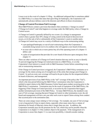 Losses even in the event of a chapter 11 filing. An additional safeguard that is sometimes added
to a D&O Policy is a clause that states that upon filing for bankruptcy, the Corporation will
automatically advance defense costs to the directors and officers in those circumstances.
Change of Control Provisions/Tail Coverage
Most D&O Policies contain a provision that details what constitutes a “change-in-control”
(“Change-in-Control”) and what happens to coverage under the D&O policy when a Change-in-
Control occurs.
A Change-in-Control is generally defined by two events: (i) a change in management
control where a greater than 50% change of voting control at the board of directors level
occurs, or (ii) the sale of all or substantially all the Corporation’s assets to another party.
A Change-in-Control may occur in a variety of different ways in the restructuring setting:
      a pre-packaged bankruptcy or out-of-court restructuring where the Corporation is
      essentially being turned over to its creditors who will appoint a new board of directors;
      an asset sale in which one or more parties buy all of the operating assets of a chapter 11
      debtor; and
      a plan of reorganization that provides for a new board of directors upon emergence from
      chapter 11.
There are other variations of a Change-in-Control situation that may not be as easy to identify.
To prevent triggering the Change-in-Control provision in a D&O Policy, it is in the
Corporation’s best interest to consult with its D&O Insurance Carrier before committing to any
sale or restructuring transaction.
If the Change-in-Control provision is triggered, the Corporation’s D&O Policy terminates as to
coverage for the claims arising out of wrongful acts of the entity that emerges post Change-in-
Control. In such an event, new coverage will need to be put in place for the reorganized debtor,
its board of directors, and management.
An important provision of any D&O Policy is the “tail” coverage of the policy (the “Tail”),
which is the time period following the D&O Policy’s termination when the Corporation is
entitled to report claims to the D&O Insurance Carrier based upon conduct occurring prior to the
D&O Policy’s termination. Termination may be the result of expiration of the D&O Policy, the
triggering of the Change-in-Control provision, or an action by the Corporation that triggers
another termination provision of the D&O Policy. In many D&O Policies, the standard is one
year of Tail coverage; meaning that post Change-in-Control or other termination event, the old
board and management will have one year after such event to report Claims arising from conduct
that occurred prior to the termination date.
There are some unique issues relating to Tail coverage. For example, one year of Tail coverage
is not a long period of time to report claims, especially when many states have a statute of
limitations for breach of fiduciary claims that is longer than one year. In addition, the
Corporation normally pays for the premium for the Tail, which may not be possible when the
Corporation is in chapter 11 if the creditors object to the payment. If the management of a
Corporation is aware that chapter 11 is a near term possibility, it should consider making



                                                                                                   4
 