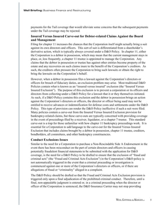 payments for the Tail coverage that would alleviate some concerns that the subsequent payments
under the Tail coverage may be rejected.
Insured Versus Insured Carve-out for Debtor-related Claims Against the Board
and Management
Filing for chapter 11 increases the chances that the Corporation itself might actually bring a suit
against its own directors and officers. This sort of suit is differentiated from a shareholder’s
derivative action, which is typically always covered under a D&O Policy. In chapter 11, either
the Corporation is a debtor in possession, which may mean that the current management stays in
place, or, less frequently, a chapter 11 trustee is appointed to manage the Corporation. Any
claims that the debtor in possession or trustee has against other entities become property of the
estate and any recoveries on such claims inure to the benefit of the Corporation’s creditors. As
such, the creditors often pressure the Corporation to bring such lawsuits or obtain the right to
bring the lawsuits on the Corporation’s behalf.
However, when a debtor in possession files a lawsuit against the Corporation’s directors or
officers for breach of fiduciary duties, an exclusion problem may arise. Most traditional D&O
Policies contain what is known as an “insured versus insured” exclusion (the “Insured Versus
Insured Exclusion”). The purpose of this exclusion is to prevent a corporation or its officers and
directors from collecting under a D&O Policy for a lawsuit that it or they themselves initiated.
As such, if a D&O Policy contains this exclusion and the debtor in possession brings an action
against the Corporation’s directors or officers, the director or officer being sued may not be
entitled to receive advances or indemnification for defense costs and settlements under the D&O
Policy. This type of provision can render the D&O Policy ineffective if such a suit were filed.
Many policies contain a carve-out from the Insured Versus Insured Exclusion provision for
bankruptcy-related claims, but these carve-outs are typically concerned with providing coverage
in the event of proceedings filed by a receiver, liquidator, or a chapter 7 trustee. This standard
carve-out is a trap for those unfamiliar with how chapter 11 bankruptcy proceedings work. It is
essential for a Corporation to add language to the carve-out for the Insured Versus Insured
Exclusion that includes claims brought by a debtor in possession, chapter 11 trustee, creditors,
bondholders, all committees, and other bankruptcy constituencies.
Conduct Exclusions Issues
Similar to the need for a Corporation to purchase a Non-Rescindable Side A Endorsement in the
event there has been misconduct on the part of certain directors and officers in causing
potentially fraudulent financial statements to be submitted with the application for D&O
coverage, is the need for a D&O Policy to be drafted to ensure that the exclusion of “fraud and
criminal acts” (the “Fraud and Criminal Acts Exclusion”) in the Corporation’s D&O policy is
not automatically triggered in the event that a criminal proceeding or investigation is
commenced against one or more of the Corporation’s directors or officers, or if there are
allegations of fraud or “criminality” alleged in a complaint.
The D&O Policy should be drafted so that the Fraud and Criminal Acts Exclusion provision is
triggered only upon a final adjudication of the prohibited criminal conduct. Therefore, until a
final, non-appealable judgment is entered or, in a criminal proceeding when the director or
officer of the Corporation is sentenced, the D&O Insurance Carrier may not stop providing



                                                                                                      5
 