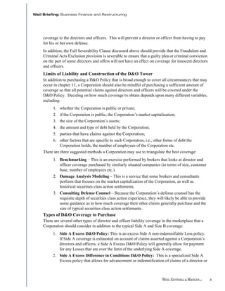 coverage to the directors and officers. This will prevent a director or officer from having to pay
for his or her own defense.
In addition, the Full Severability Clause discussed above should provide that the Fraudulent and
Criminal Acts Exclusion provision is severable to ensure that a guilty plea or criminal conviction
on the part of some directors and offers will not have an effect on coverage for innocent directors
and officers.
Limits of Liability and Construction of the D&O Tower
In addition to purchasing a D&O Policy that is broad enough to cover all circumstances that may
occur in chapter 11, a Corporation should also be mindful of purchasing a sufficient amount of
coverage so that all potential claims against directors and officers will be covered under the
D&O Policy. Deciding on how much coverage to obtain depends upon many different variables,
including:
      1. whether the Corporation is public or private;
      2. if the Corporation is public, the Corporation’s market capitalization;
      3. the size of the Corporation’s assets;
      4. the amount and type of debt held by the Corporation;
      5. parties that have claims against the Corporation;
      6. other factors that are specific to each Corporation, i.e., other forms of debt the
         Corporation holds, the number of employees of the Corporation etc.
There are three suggested methods a Corporation may use to triangulate the best coverage:
      1. Benchmarking – This is an exercise performed by brokers that looks at director and
         officer coverage purchased by similarly situated companies (in terms of size, customer
         base, number of employees etc.).
      2. Damage Analysis Modeling – This is a service that some brokers and consultants
         perform that focuses on the market capitalization of the Corporation, as well as
         historical securities class action settlements.
      3. Consulting Defense Counsel – Because the Corporation’s defense counsel has the
         requisite depth of securities class action experience, they will likely be able to provide
         some guidance as to how much coverage their other clients generally purchase and the
         size of typical securities class action settlements.
Types of D&O Coverage to Purchase
There are several other types of director and officer liability coverage in the marketplace that a
Corporation should consider in addition to the typical Side A and Size B coverage:
     1. Side A Excess D&O Policy: This is an excess Side A non-indemnifiable Loss policy.
        If Side A coverage is exhausted on account of claims asserted against a Corporation’s
        directors and officers, a Side A Excess D&O Policy will generally allow for payment
        for any Losses that are over the limit of the underlying Side A coverage.
     2. Side A Excess Difference in Conditions D&O Policy: This is a specialized Side A
        Excess policy that allows for advancement or indemnification of claims of a director or



                                                                                                      6
 