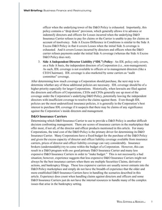 officer when the underlying tower of the D&O Policy is exhausted. Importantly, this
         policy contains a “drop down” provision, which generally allows it to advance or
         indemnify directors and officers for Losses incurred when the underlying D&O
         Insurance Carrier refuses to pay for claims or the Carrier is unable to pay for claims on
         account of insolvency. Side A Excess Difference in Conditions is similar to the Side A
         Excess D&O Policy in that it covers Losses when the initial Side A coverage is
         exhausted. And it covers Losses incurred by directors and officers when the D&O
         carrier refuses payments under the initial Side A coverage (whereas the Side A Excess
         D&O Policy does not).
     3. Side A Independent Director Liability (“IDL”) Policy: An IDL policy only covers,
        on a Side A basis, the independent directors of a Corporation (i.e., non-management).
        As such, IDL coverage is not available to officers or to management directors (like a
        CEO/Chairman). IDL coverage is also marketed by some carriers as “audit
        committee” coverage.
After determining how much coverage a Corporation should purchase, the next step is to
determine whether any of these additional policies are necessary. IDL coverage should be of a
higher priority especially for larger Corporations. Historically, when lawsuits are filed against
the directors and officers of Corporations, CEOs and CFOs generally use up most of the
coverage under the Corporation’s underlying D&O Policy, potentially leaving the independent
directors with insufficient coverage to resolve the claims against them. Even though IDL
policies are the most underutilized insurance policies, it is generally in the Corporation’s best
interest to purchase IDL coverage if it suspects that there may be claims of any significance
against the Corporation’s inside directors and management.
D&O Insurance Carriers
Determining which D&O Insurance Carrier to use to provide a D&O Policy is another difficult
decision confronting management. There are scores of insurance carriers in the marketplace that
offer most, if not all, of the director and officer products mentioned in this article. For many
Corporations, the total cost of the D&O Policy is the primary driver for determining its D&O
Insurance Carrier. Many Corporations have a fixed budget for the purchase of the D&O Policy
and given the excess capacity of director and officer liability coverage available from insurance
carriers, prices of director and officer liability coverage can vary considerably. Insurance
brokers (understandably) try to come within the budget of a Corporation. However, this can
result in a D&O program with one good primary D&O Insurance Carrier and many less
expensive D&O Insurance Carriers in order to “make budget.” This is not necessarily a bad
situation; however, experience suggests that less expensive D&O Insurance Carriers might not
always be the best insurance carriers when there are multiple Securities Claims, derivative
actions, and bankruptcy filings. These less expensive carriers are usually newer entrants into the
D&O Policy marketplace and simply do not have the breadth of experience that the older and
more established D&O Insurance Carriers have in handling the scenarios described in this
article. Experience does count when handling claims against directors and officers and some
D&O Insurance Carriers just do not have the internal resources to handle many of the complex
issues that arise in the bankruptcy setting.




                                                                                                     7
 
