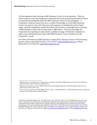 The best approach when choosing a D&O Insurance Carrier is to ask questions. There are
many resources in the risk management community that can be accessed and insurance brokers
are generally knowledgeable about the D&O Insurance Carriers in the marketplace. A
Corporation’s defense counsel may have a wealth of knowledge on which D&O Insurance
Carriers are good to work with if they have had experience in handling Securities Claims.
Again, using the triangulation method described in this article is a good approach to choosing
a D&O Insurance Carrier and coverage under a D&O Policy. The more knowledge the
Corporation has regarding its needs and the available coverage will lead the Corporation to
make a more informed decision about what D&O Insurance Carrier would best suit the
Corporation’s needs.
For further information on D&O insurance or about Weil’s Business Finance & Restructuring
practice, please contact Paul Ferrillo at 212-310-8372, paul.ferrillo@weil.com; or Ronit
Berkovich at 212-310-8534, ronit.berkovich@weil.com.




1
    ERISA Claims can sometimes be covered under a multi-part or broad-form D&O policy, but may also be insured on a
    stand-alone basis under a Fiduciary Liability policy.
2
    Because most relevant case law on D&O Policies has been developed under New York and Delaware state law, this
    article relies on those states’ laws.
3
    See In re Enron Case No. 01-16034 (Bankr. S.D.N.Y. Apr. 11, 2002) [Docket No. 3278] (holding that priority of payment
    provision was an enforceable contractual right).



___________________________________________________________________________________________________
©2010 Weil, Gotshal & Manges LLP, 767 Fifth Avenue, New York, NY 10153, (212) 310-8000, http://www.weil.com
©2010. All rights reserved. Quotation with attribution is permitted. This publication provides general information and
should not be used or taken as legal advice for specific situations, which depend on the evaluation of precise factual
circumstances. The views expressed in this publication reflect those of the authors and not necessarily the views of Weil,
Gotshal & Manges LLP. If you would like to add a colleague to our mailing list or if you need to change or remove your
name from our mailing list, please log on to http://www.weil.com/weil/subscribe.html or email subscriptions@weil.com.




                                                                                                                             8
 