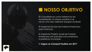  NOSSO OBJETIVO
 Consolidar-se como referencia da
modalidade no interior paulista e se
tornar uma das melhores equipes do Brasil.
 Implantar Escola de Futebol Americano
para Crianças.
 Implantar Projeto social de Futebol
Americano em parceria com empresas
e prefeitura municipal.
 Sagrar-se Campeã Paulista em 2017.
 