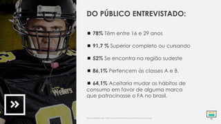  78% Têm entre 16 e 29 anos
 91,7 % Superior completo ou cursando
 52% Se encontra na região sudeste
 86,1% Pertencem às classes A e B.
 64,1% Aceitaria mudar os hábitos de
consumo em favor de alguma marca
que patrocinasse o FA no brasil.
DO PÚBLICO ENTREVISTADO:
Pesquisa realizada pela *CBFA. Indica alta atratividade do Futebol Americano no Brasil.
 