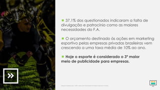  37,1% dos questionados indicaram a falta de
divulgação e patrocínio como as maiores
necessidades do F.A.
 O orçamento destinado às ações em marketing
esportivo pelas empresas privadas brasileiras vem
crescendo a uma taxa média de 10% ao ano.
 Hoje o esporte é considerado o 3º maior
meio de publicidade para empresas.
Pesquisa realizada pela *CBFA. Indica alta atratividade do Futebol Americano no Brasil.
 