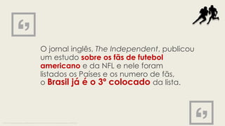 O jornal inglês, The Independent, publicou
um estudo sobre os fãs de futebol
americano e da NFL e nele foram
listados os Países e os numero de fãs,
o Brasil já é o 3º colocado da lista.
Fonte: http://i100.independent.co.uk/article/these-are-the-countries-with-the-most-nfl-fans-outside-america--eJDbChqAsl
 