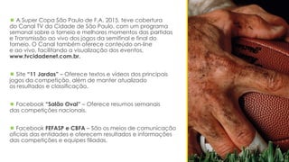  A Super Copa São Paulo de F.A. 2015, teve cobertura
do Canal TV da Cidade de São Paulo, com um programa
semanal sobre o torneio e melhores momentos das partidas
e Transmissão ao vivo dos jogos da semifinal e final do
torneio. O Canal também oferece conteúdo on-line
e ao vivo, facilitando a visualização dos eventos,
www.tvcidadenet.com.br.
 Site “11 Jardas” – Oferece textos e vídeos dos principais
jogos da competição, além de manter atualizado
os resultados e classificação.
 Facebook “Salão Oval” – Oferece resumos semanais
das competições nacionais.
 Facebook FEFASP e CBFA – São os meios de comunicação
oficiais das entidades e oferecem resultados e informações
das competições e equipes filiadas.
 